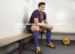 易胜博体育-女足爆冷出局，中国队遗憾止步八强，中国女足唯一好消息