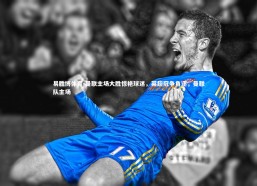 易胜博体育-曼联主场大胜惊艳球迷，英超冠争角逐，曼联队主场